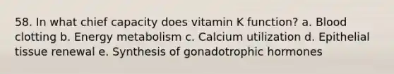 58. In what chief capacity does vitamin K function? a. Blood clotting b. Energy metabolism c. Calcium utilization d. Epithelial tissue renewal e. Synthesis of gonadotrophic hormones