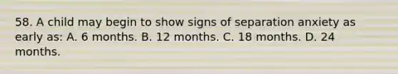 58. A child may begin to show signs of separation anxiety as early as: A. 6 months. B. 12 months. C. 18 months. D. 24 months.