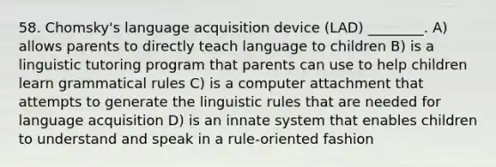 58. Chomsky's language acquisition device (LAD) ________. A) allows parents to directly teach language to children B) is a linguistic tutoring program that parents can use to help children learn grammatical rules C) is a computer attachment that attempts to generate the linguistic rules that are needed for language acquisition D) is an innate system that enables children to understand and speak in a rule-oriented fashion