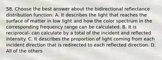 58. Choose the best answer about the bidirectional reflectance distribution function: A. It describes the light that reaches the surface of matter in low light and how the color spectrum in the corresponding frequency range can be calculated. B. It is reciprocal- can calculate by a total of the incident and reflected intensity. C. It describes the proportion of light coming from each incident direction that is redirected to each reflected direction. D. All of the others