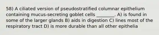 58) A ciliated version of pseudostratified columnar epithelium containing mucus-secreting goblet cells ________. A) is found in some of the larger glands B) aids in digestion C) lines most of the respiratory tract D) is more durable than all other epithelia