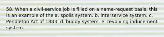 58. When a civil-service job is filled on a name-request basis, this is an example of the a. spoils system. b. interservice system. c. Pendleton Act of 1883. d. buddy system. e. revolving inducement system.