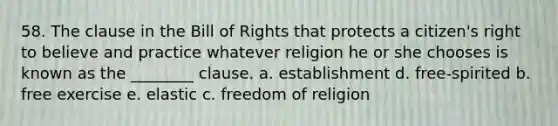 58. The clause in the Bill of Rights that protects a citizen's right to believe and practice whatever religion he or she chooses is known as the ________ clause. a. establishment d. free-spirited b. free exercise e. elastic c. freedom of religion