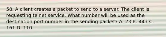 58. A client creates a packet to send to a server. The client is requesting telnet service. What number will be used as the destination port number in the sending packet? A. 23 B. 443 C. 161 D. 110