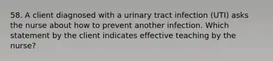 58. A client diagnosed with a urinary tract infection (UTI) asks the nurse about how to prevent another infection. Which statement by the client indicates effective teaching by the nurse?