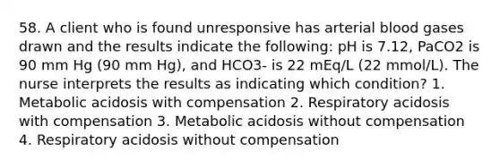 58. A client who is found unresponsive has arterial blood gases drawn and the results indicate the following: pH is 7.12, PaCO2 is 90 mm Hg (90 mm Hg), and HCO3- is 22 mEq/L (22 mmol/L). The nurse interprets the results as indicating which condition? 1. Metabolic acidosis with compensation 2. Respiratory acidosis with compensation 3. Metabolic acidosis without compensation 4. Respiratory acidosis without compensation