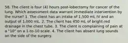 58. The client is four (4) hours post-lobectomy for cancer of the lung. Which assessment data warrant immediate intervention by the nurse? 1. The client has an intake of 1,500 mL IV and an output of 1,000 mL. 2. The client has 450 mL of bright-red drainage in the chest tube. 3. The client is complaining of pain at a "10" on a 1-to-10 scale. 4. The client has absent lung sounds on the side of the surgery.