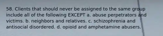 58. Clients that should never be assigned to the same group include all of the following EXCEPT a. abuse perpetrators and victims. b. neighbors and relatives. c. schizophrenia and antisocial disordered. d. opioid and amphetamine abusers.