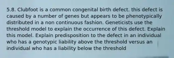 5.8. Clubfoot is a common congenital birth defect. this defect is caused by a number of genes but appears to be phenotypically distributed in a non continuous fashion. Geneticists use the threshold model to explain the occurrence of this defect. Explain this model. Explain predisposition to the defect in an individual who has a genotypic liability above the threshold versus an individual who has a liability below the threshold