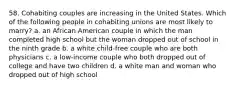 58. Cohabiting couples are increasing in the United States. Which of the following people in cohabiting unions are most likely to marry? a. an African American couple in which the man completed high school but the woman dropped out of school in the ninth grade b. a white child-free couple who are both physicians c. a low-income couple who both dropped out of college and have two children d. a white man and woman who dropped out of high school