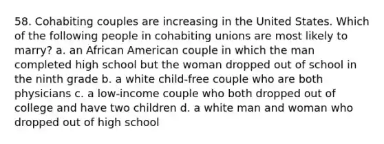 58. Cohabiting couples are increasing in the United States. Which of the following people in cohabiting unions are most likely to marry? a. an African American couple in which the man completed high school but the woman dropped out of school in the ninth grade b. a white child-free couple who are both physicians c. a low-income couple who both dropped out of college and have two children d. a white man and woman who dropped out of high school