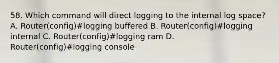 58. Which command will direct logging to the internal log space? A. Router(config)#logging buffered B. Router(config)#logging internal C. Router(config)#logging ram D. Router(config)#logging console