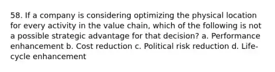 58. If a company is considering optimizing the physical location for every activity in the value chain, which of the following is not a possible strategic advantage for that decision? a. Performance enhancement b. Cost reduction c. Political risk reduction d. Life-cycle enhancement