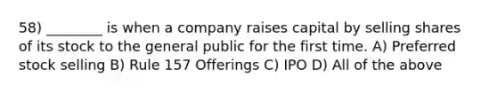 58) ________ is when a company raises capital by selling shares of its stock to the general public for the first time. A) Preferred stock selling B) Rule 157 Offerings C) IPO D) All of the above