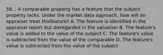 58. . A comparable property has a feature that the subject property lacks. Under the market data approach, how will an appraiser treat thisfeature? A. The feature is identified in the appraisal report but disregarded in the valuation B. The feature's value is added to the value of the subject C. The feature's value is subtracted from the value of the comparable D. The feature's value is subtracted from the value of the subject