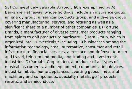 58) Competitively valuable strategic fit is exemplified by A) Berkshire Hathaway, whose holdings include an insurance group, an energy group, a financial products group, and a diverse group covering manufacturing, service, and retailing as well as a significant share of a number of other companies. B) Fortune Brands, a manufacturer of diverse consumer products ranging from spirits to golf products to hardware. C) Tata Group, which is organized into 11 "verticals," including 30 businesses among the information technology, steel, automotive, consumer and retail, infrastructure, financial services, aerospace and defense, tourism and travel, telecom and media, and trading and investments industries. D) Yamaha Corporation, a producer of all types of musical instruments, audio equipment, communication devices, industrial robots, home appliances, sporting goods, industrial machinery and components, specialty metals, golf products, resorts, and semiconductor