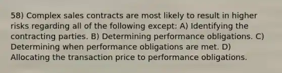 58) Complex sales contracts are most likely to result in higher risks regarding all of the following except: A) Identifying the contracting parties. B) Determining performance obligations. C) Determining when performance obligations are met. D) Allocating the transaction price to performance obligations.