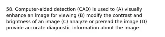 58. Computer-aided detection (CAD) is used to (A) visually enhance an image for viewing (B) modify the contrast and brightness of an image (C) analyze or preread the image (D) provide accurate diagnostic information about the image