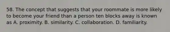 58. The concept that suggests that your roommate is more likely to become your friend than a person ten blocks away is known as A. proximity. B. similarity. C. collaboration. D. familiarity.