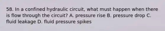 58. In a confined hydraulic circuit, what must happen when there is flow through the circuit? A. pressure rise B. pressure drop C. fluid leakage D. fluid pressure spikes