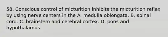 58. Conscious control of micturition inhibits the micturition reflex by using nerve centers in the A. medulla oblongata. B. spinal cord. C. brainstem and cerebral cortex. D. pons and hypothalamus.