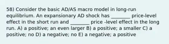 58) Consider the basic AD/AS macro model in long-run equilibrium. An expansionary AD shock has ________ price-level effect in the short run and ________ price -level effect in the long run. A) a positive; an even larger B) a positive; a smaller C) a positive; no D) a negative; no E) a negative; a positive