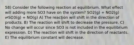 58) Consider the following reaction at equilibrium. What effect will adding more SO3 have on the system? SO2(g) + NO2(g) ⇌SO3(g) + NO(g) A) The reaction will shift in the direction of products. B) The reaction will shift to decrease the pressure. C) No change will occur since SO3 is not included in the equilibrium expression. D) The reaction will shift in the direction of reactants. E) The equilibrium constant will decrease.