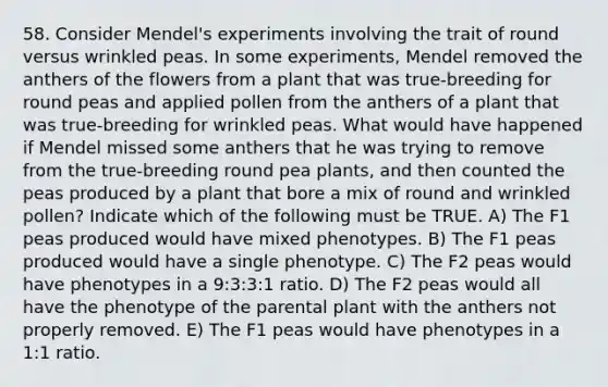 58. Consider Mendel's experiments involving the trait of round versus wrinkled peas. In some experiments, Mendel removed the anthers of the flowers from a plant that was true-breeding for round peas and applied pollen from the anthers of a plant that was true-breeding for wrinkled peas. What would have happened if Mendel missed some anthers that he was trying to remove from the true-breeding round pea plants, and then counted the peas produced by a plant that bore a mix of round and wrinkled pollen? Indicate which of the following must be TRUE. A) The F1 peas produced would have mixed phenotypes. B) The F1 peas produced would have a single phenotype. C) The F2 peas would have phenotypes in a 9:3:3:1 ratio. D) The F2 peas would all have the phenotype of the parental plant with the anthers not properly removed. E) The F1 peas would have phenotypes in a 1:1 ratio.