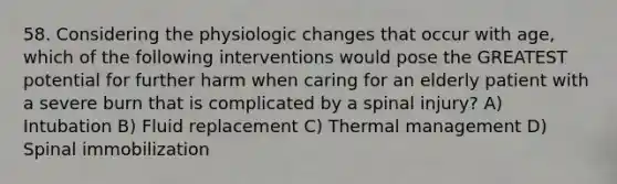 58. Considering the physiologic changes that occur with age, which of the following interventions would pose the GREATEST potential for further harm when caring for an elderly patient with a severe burn that is complicated by a spinal injury? A) Intubation B) Fluid replacement C) Thermal management D) Spinal immobilization