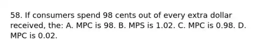 58. If consumers spend 98 cents out of every extra dollar received, the: A. MPC is 98. B. MPS is 1.02. C. MPC is 0.98. D. MPC is 0.02.