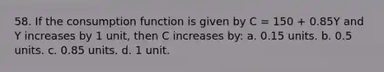 58. If the consumption function is given by C = 150 + 0.85Y and Y increases by 1 unit, then C increases by: a. 0.15 units. b. 0.5 units. c. 0.85 units. d. 1 unit.