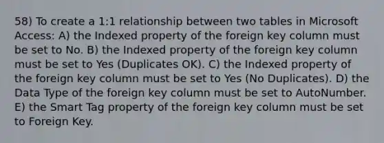 58) To create a 1:1 relationship between two tables in Microsoft Access: A) the Indexed property of the foreign key column must be set to No. B) the Indexed property of the foreign key column must be set to Yes (Duplicates OK). C) the Indexed property of the foreign key column must be set to Yes (No Duplicates). D) the Data Type of the foreign key column must be set to AutoNumber. E) the Smart Tag property of the foreign key column must be set to Foreign Key.