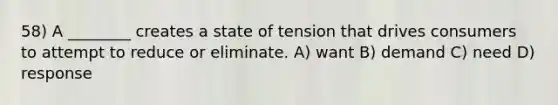 58) A ________ creates a state of tension that drives consumers to attempt to reduce or eliminate. A) want B) demand C) need D) response