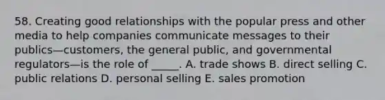 58. Creating good relationships with the popular press and other media to help companies communicate messages to their publics—customers, the general public, and governmental regulators—is the role of _____. A. trade shows B. direct selling C. public relations D. personal selling E. sales promotion