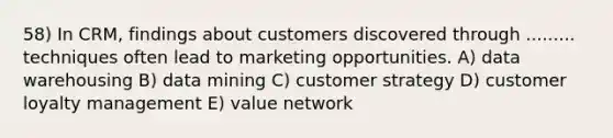 58) In CRM, findings about customers discovered through ......... techniques often lead to marketing opportunities. A) data warehousing B) data mining C) customer strategy D) customer loyalty management E) value network