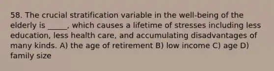 58. The crucial stratification variable in the well-being of the elderly is _____, which causes a lifetime of stresses including less education, less health care, and accumulating disadvantages of many kinds. A) the age of retirement B) low income C) age D) family size