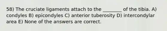 58) The cruciate ligaments attach to the ________ of the tibia. A) condyles B) epicondyles C) anterior tuberosity D) intercondylar area E) None of the answers are correct.