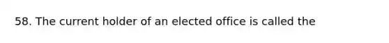 58. The current holder of an elected office is called the