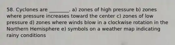 58. Cyclones are ________. a) zones of high pressure b) zones where pressure increases toward the center c) zones of low pressure d) zones where winds blow in a clockwise rotation in the Northern Hemisphere e) symbols on a weather map indicating rainy conditions