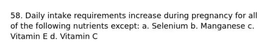 58. Daily intake requirements increase during pregnancy for all of the following nutrients except: a. Selenium b. Manganese c. Vitamin E d. Vitamin C