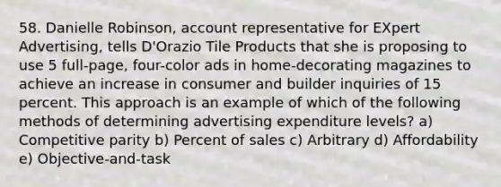 58. Danielle Robinson, account representative for EXpert Advertising, tells D'Orazio Tile Products that she is proposing to use 5 full-page, four-color ads in home-decorating magazines to achieve an increase in consumer and builder inquiries of 15 percent. This approach is an example of which of the following methods of determining advertising expenditure levels? a) Competitive parity b) Percent of sales c) Arbitrary d) Affordability e) Objective-and-task