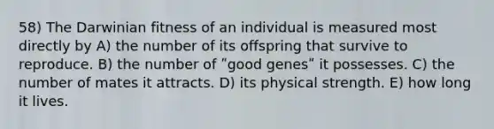 58) The Darwinian fitness of an individual is measured most directly by A) the number of its offspring that survive to reproduce. B) the number of ʺgood genesʺ it possesses. C) the number of mates it attracts. D) its physical strength. E) how long it lives.