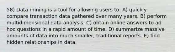 58) Data mining is a tool for allowing users to: A) quickly compare transaction data gathered over many years. B) perform multidimensional data analysis. C) obtain online answers to ad hoc questions in a rapid amount of time. D) summarize massive amounts of data into much smaller, traditional reports. E) find hidden relationships in data.