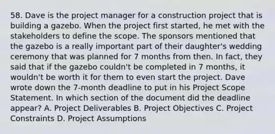 58. Dave is the project manager for a construction project that is building a gazebo. When the project first started, he met with the stakeholders to define the scope. The sponsors mentioned that the gazebo is a really important part of their daughter's wedding ceremony that was planned for 7 months from then. In fact, they said that if the gazebo couldn't be completed in 7 months, it wouldn't be worth it for them to even start the project. Dave wrote down the 7-month deadline to put in his Project Scope Statement. In which section of the document did the deadline appear? A. Project Deliverables B. Project Objectives C. Project Constraints D. Project Assumptions