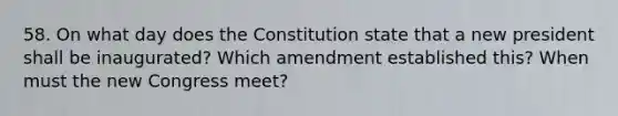 58. On what day does the Constitution state that a new president shall be inaugurated? Which amendment established this? When must the new Congress meet?