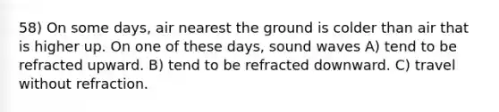 58) On some days, air nearest the ground is colder than air that is higher up. On one of these days, sound waves A) tend to be refracted upward. B) tend to be refracted downward. C) travel without refraction.