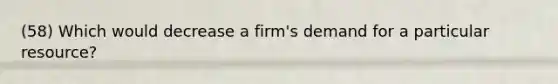 (58) Which would decrease a firm's demand for a particular resource?