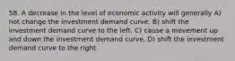 58. A decrease in the level of economic activity will generally A) not change the investment demand curve. B) shift the investment demand curve to the left. C) cause a movement up and down the investment demand curve. D) shift the investment demand curve to the right.