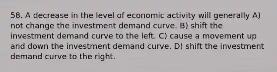 58. A decrease in the level of economic activity will generally A) not change the investment demand curve. B) shift the investment demand curve to the left. C) cause a movement up and down the investment demand curve. D) shift the investment demand curve to the right.