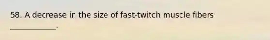 58. A decrease in the size of fast-twitch muscle fibers ____________.